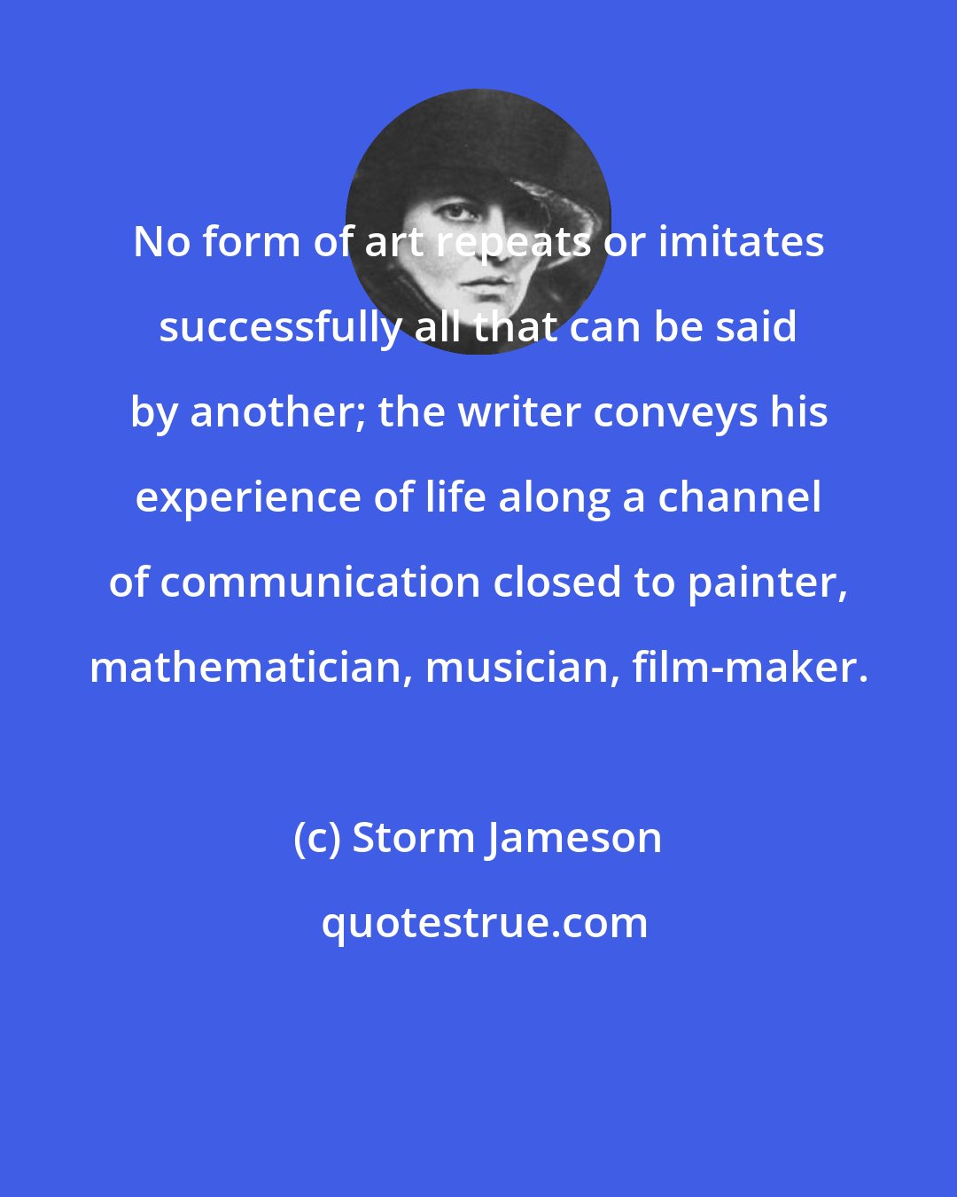 Storm Jameson: No form of art repeats or imitates successfully all that can be said by another; the writer conveys his experience of life along a channel of communication closed to painter, mathematician, musician, film-maker.