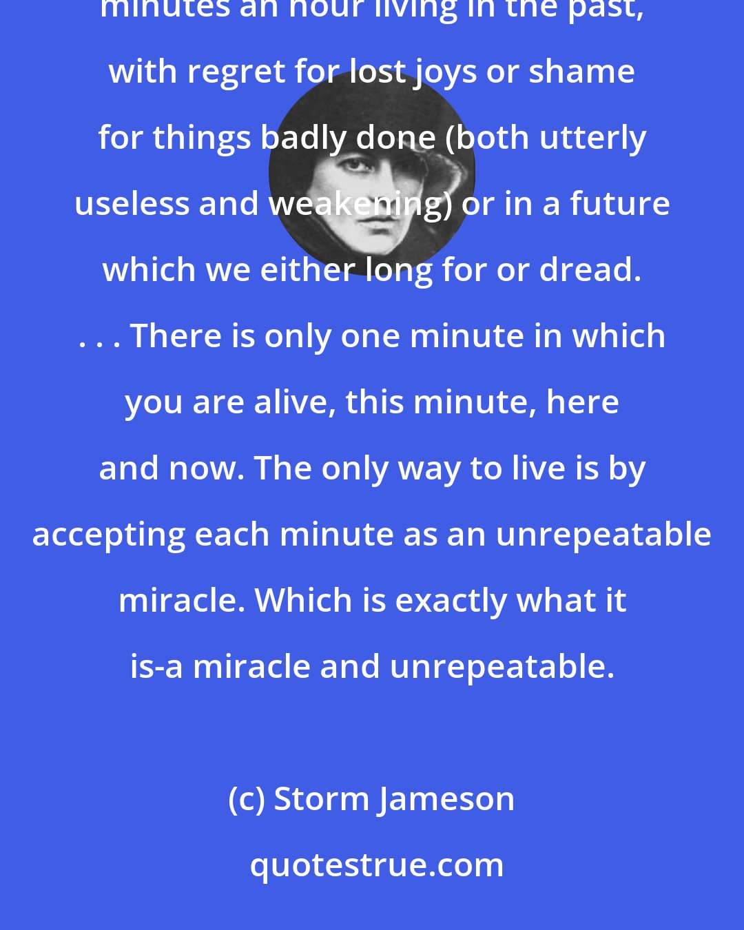 Storm Jameson: Only one person in a thousand knows the trick of really living in the present. Most of us spend fifty-nine minutes an hour living in the past, with regret for lost joys or shame for things badly done (both utterly useless and weakening) or in a future which we either long for or dread. . . . There is only one minute in which you are alive, this minute, here and now. The only way to live is by accepting each minute as an unrepeatable miracle. Which is exactly what it is-a miracle and unrepeatable.