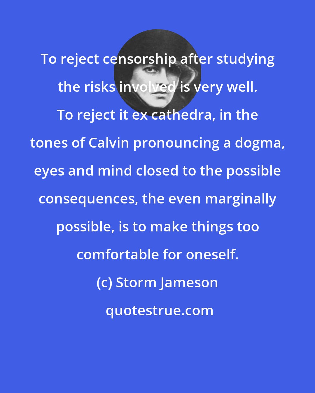 Storm Jameson: To reject censorship after studying the risks involved is very well. To reject it ex cathedra, in the tones of Calvin pronouncing a dogma, eyes and mind closed to the possible consequences, the even marginally possible, is to make things too comfortable for oneself.