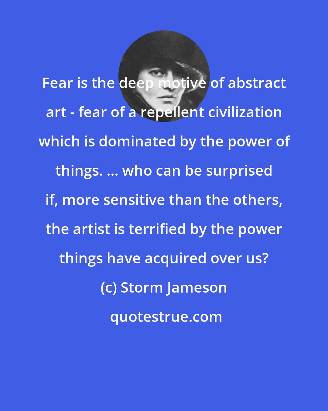 Storm Jameson: Fear is the deep motive of abstract art - fear of a repellent civilization which is dominated by the power of things. ... who can be surprised if, more sensitive than the others, the artist is terrified by the power things have acquired over us?