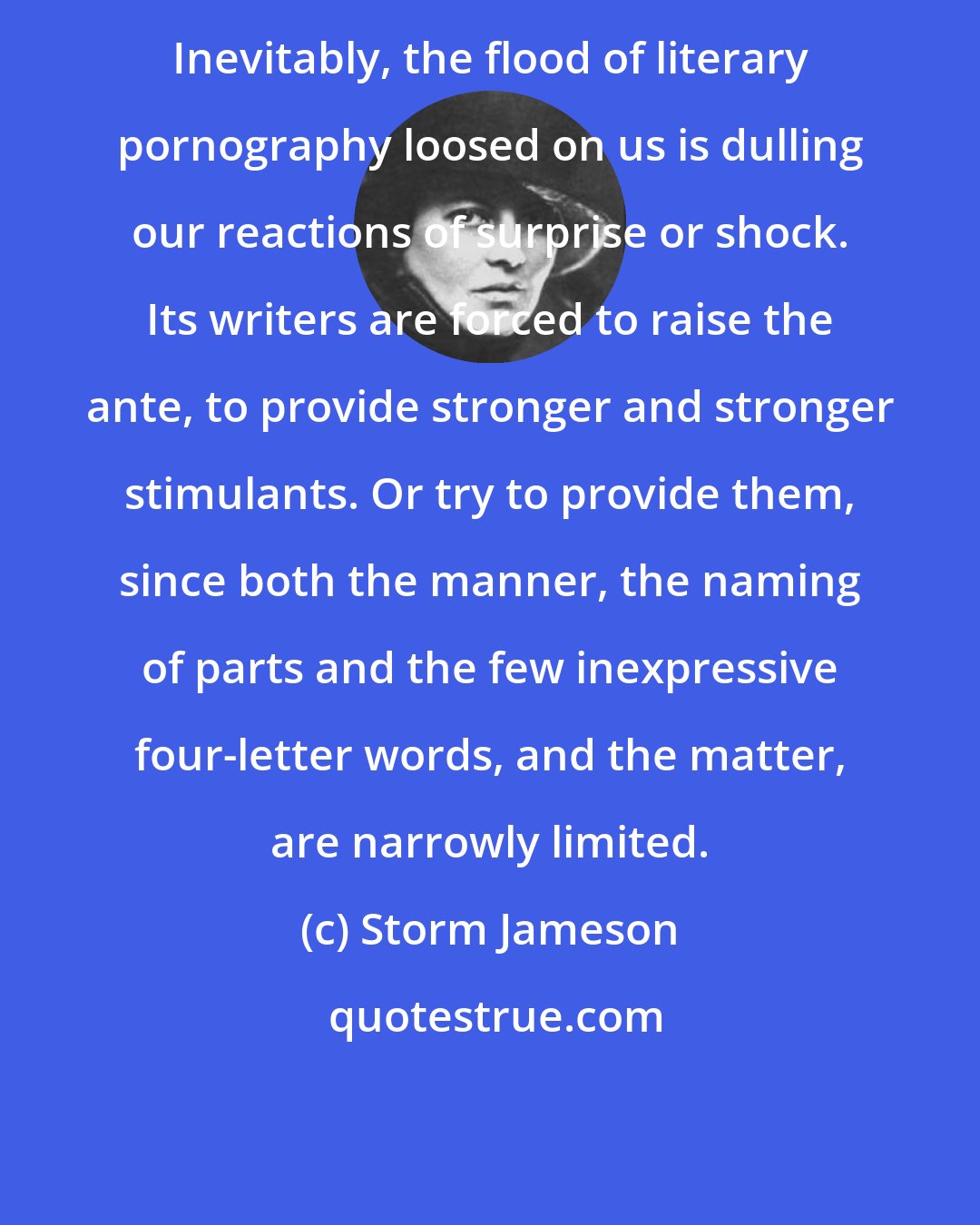 Storm Jameson: Inevitably, the flood of literary pornography loosed on us is dulling our reactions of surprise or shock. Its writers are forced to raise the ante, to provide stronger and stronger stimulants. Or try to provide them, since both the manner, the naming of parts and the few inexpressive four-letter words, and the matter, are narrowly limited.