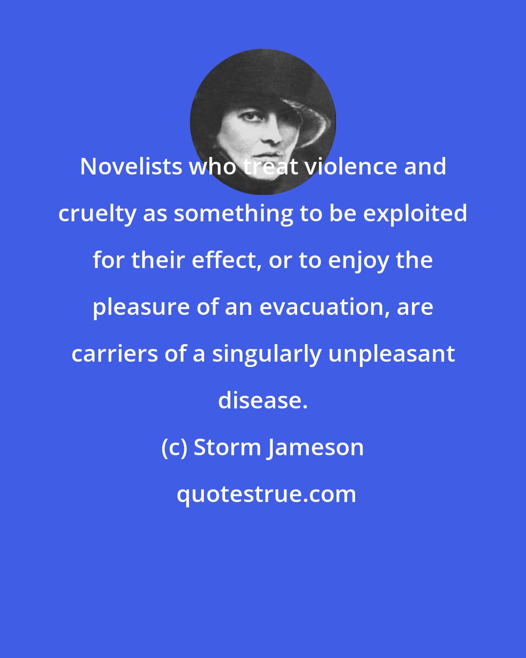 Storm Jameson: Novelists who treat violence and cruelty as something to be exploited for their effect, or to enjoy the pleasure of an evacuation, are carriers of a singularly unpleasant disease.