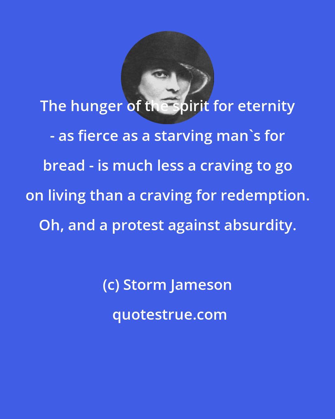 Storm Jameson: The hunger of the spirit for eternity - as fierce as a starving man's for bread - is much less a craving to go on living than a craving for redemption. Oh, and a protest against absurdity.