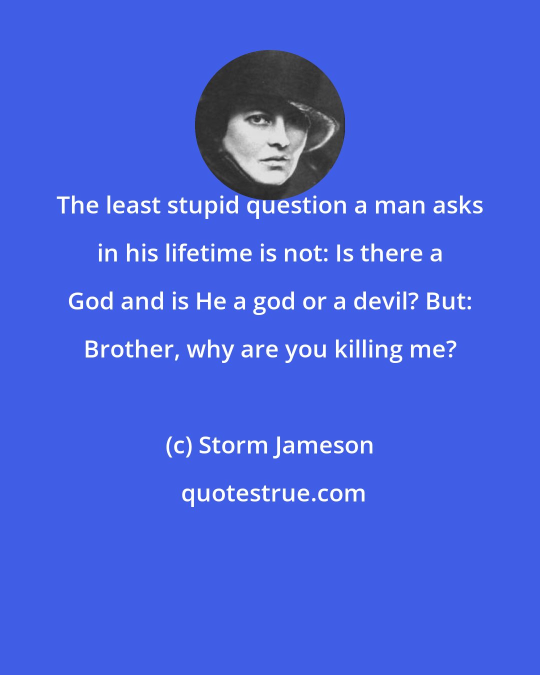 Storm Jameson: The least stupid question a man asks in his lifetime is not: Is there a God and is He a god or a devil? But: Brother, why are you killing me?