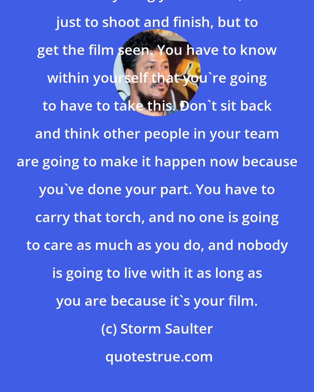 Storm Saulter: You can rely on your team to do their jobs, but you have to carry the torch and do anything you need to, not just to shoot and finish, but to get the film seen. You have to know within yourself that you're going to have to take this. Don't sit back and think other people in your team are going to make it happen now because you've done your part. You have to carry that torch, and no one is going to care as much as you do, and nobody is going to live with it as long as you are because it's your film.