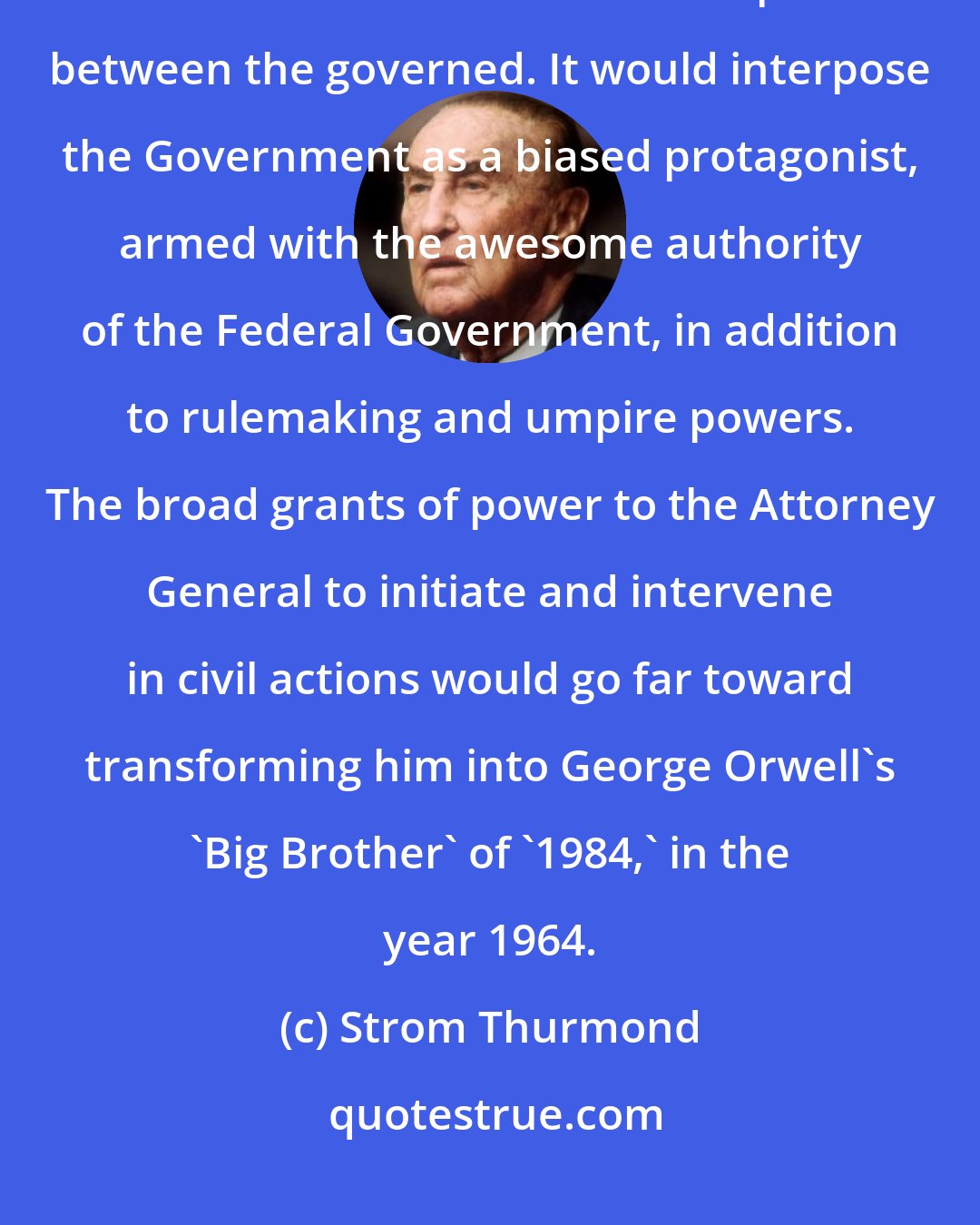 Strom Thurmond: This bill would renounce the safe, proper, and acceptable role for Government as a referee of disputes between the governed. It would interpose the Government as a biased protagonist, armed with the awesome authority of the Federal Government, in addition to rulemaking and umpire powers. The broad grants of power to the Attorney General to initiate and intervene in civil actions would go far toward transforming him into George Orwell's 'Big Brother' of '1984,' in the year 1964.