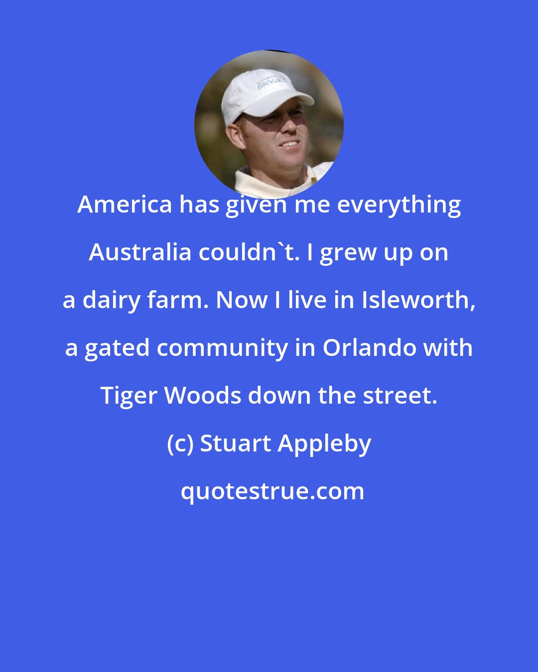 Stuart Appleby: America has given me everything Australia couldn't. I grew up on a dairy farm. Now I live in Isleworth, a gated community in Orlando with Tiger Woods down the street.