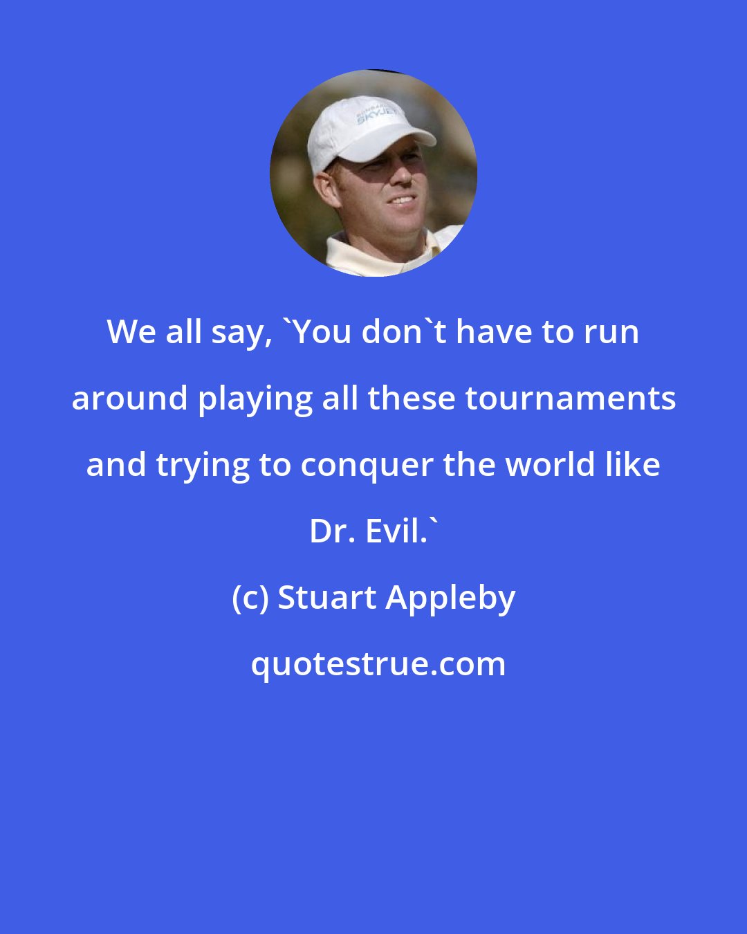 Stuart Appleby: We all say, 'You don't have to run around playing all these tournaments and trying to conquer the world like Dr. Evil.'