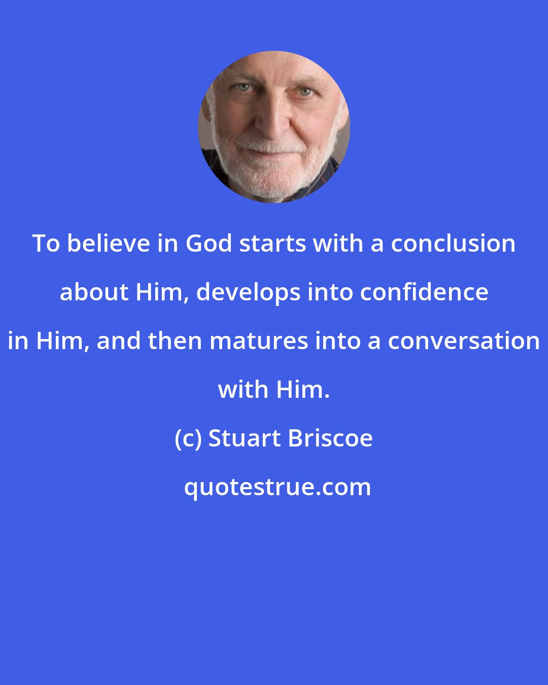 Stuart Briscoe: To believe in God starts with a conclusion about Him, develops into confidence in Him, and then matures into a conversation with Him.
