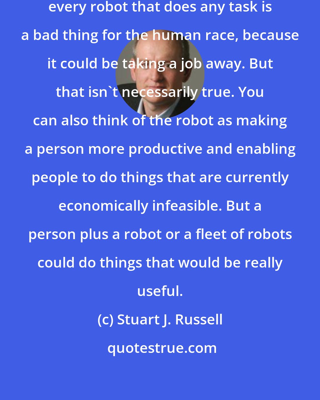 Stuart J. Russell: Some people think that, inevitably, every robot that does any task is a bad thing for the human race, because it could be taking a job away. But that isn't necessarily true. You can also think of the robot as making a person more productive and enabling people to do things that are currently economically infeasible. But a person plus a robot or a fleet of robots could do things that would be really useful.