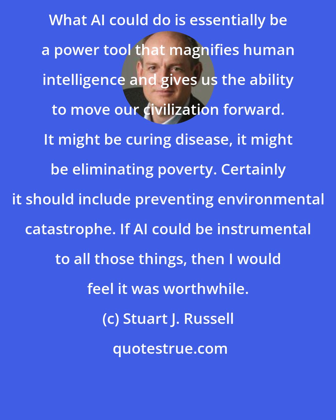 Stuart J. Russell: What AI could do is essentially be a power tool that magnifies human intelligence and gives us the ability to move our civilization forward. It might be curing disease, it might be eliminating poverty. Certainly it should include preventing environmental catastrophe. If AI could be instrumental to all those things, then I would feel it was worthwhile.