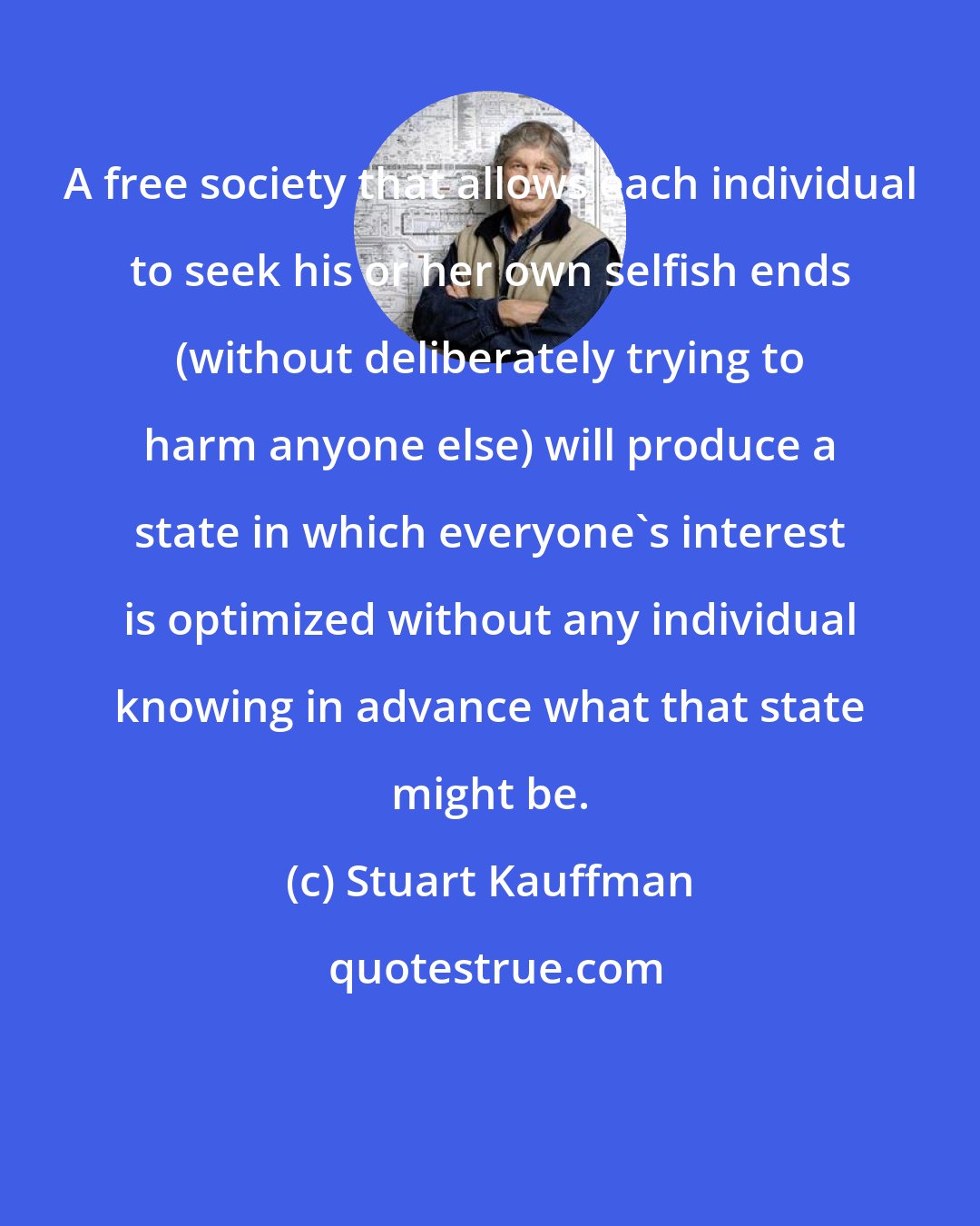 Stuart Kauffman: A free society that allows each individual to seek his or her own selfish ends (without deliberately trying to harm anyone else) will produce a state in which everyone's interest is optimized without any individual knowing in advance what that state might be.