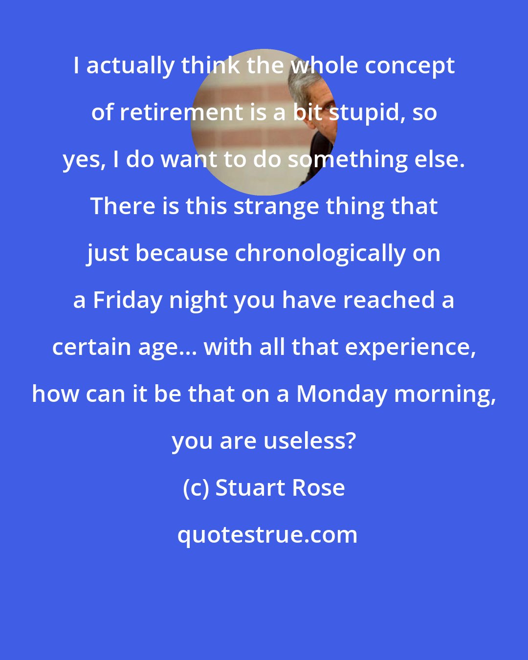 Stuart Rose: I actually think the whole concept of retirement is a bit stupid, so yes, I do want to do something else. There is this strange thing that just because chronologically on a Friday night you have reached a certain age... with all that experience, how can it be that on a Monday morning, you are useless?