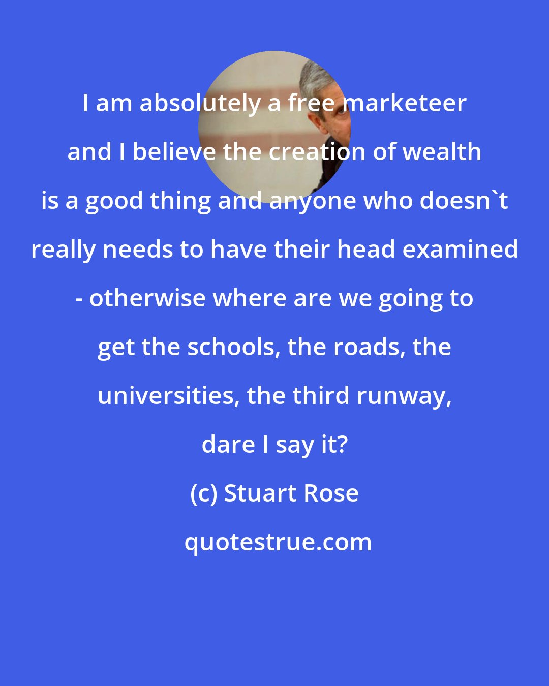 Stuart Rose: I am absolutely a free marketeer and I believe the creation of wealth is a good thing and anyone who doesn't really needs to have their head examined - otherwise where are we going to get the schools, the roads, the universities, the third runway, dare I say it?