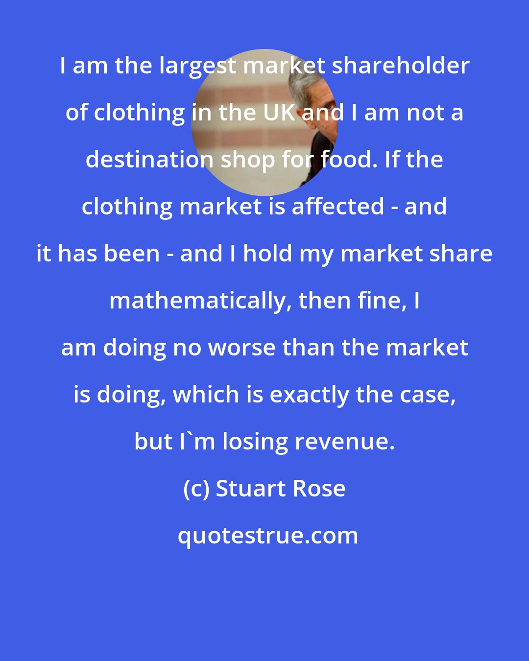 Stuart Rose: I am the largest market shareholder of clothing in the UK and I am not a destination shop for food. If the clothing market is affected - and it has been - and I hold my market share mathematically, then fine, I am doing no worse than the market is doing, which is exactly the case, but I'm losing revenue.