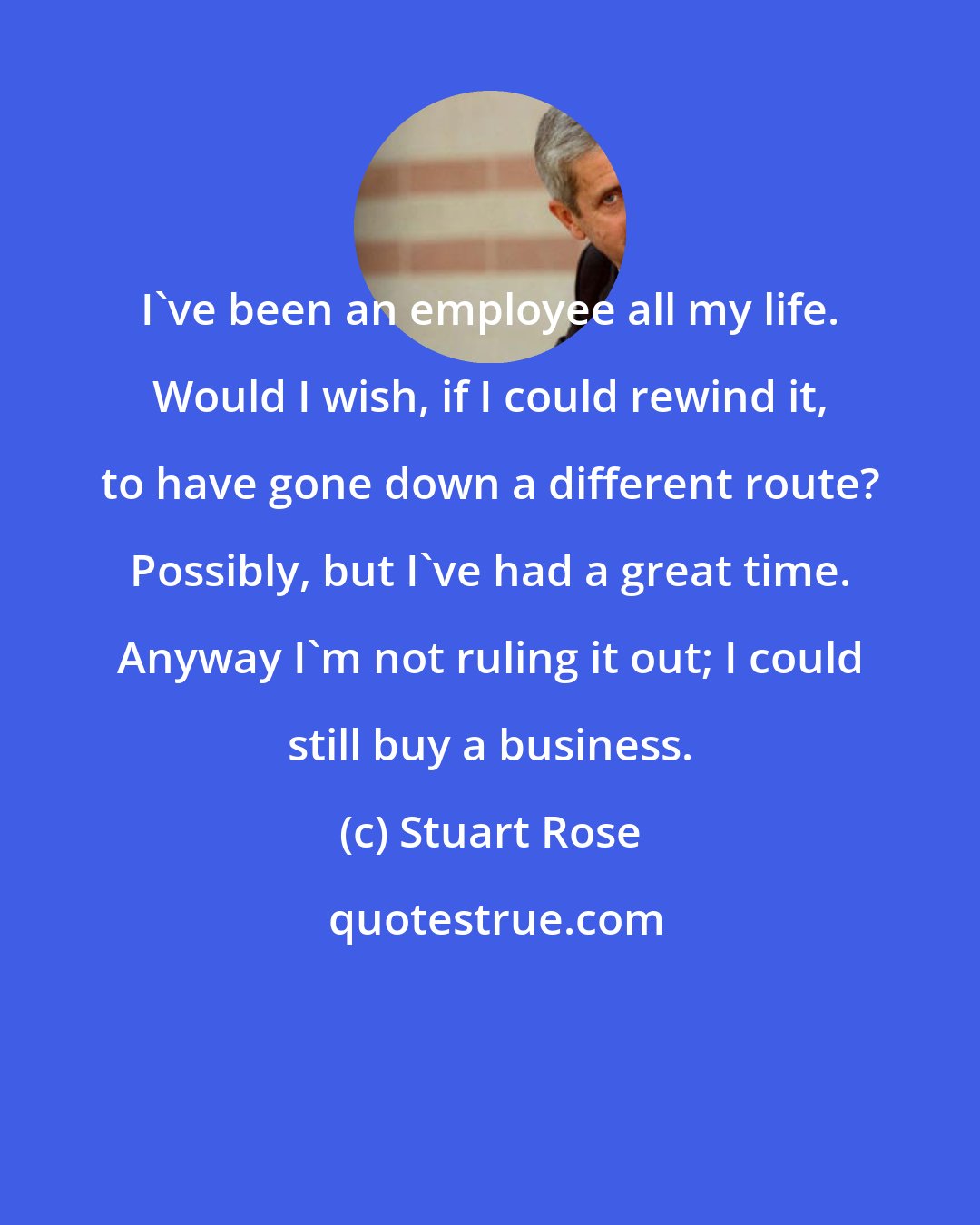 Stuart Rose: I've been an employee all my life. Would I wish, if I could rewind it, to have gone down a different route? Possibly, but I've had a great time. Anyway I'm not ruling it out; I could still buy a business.
