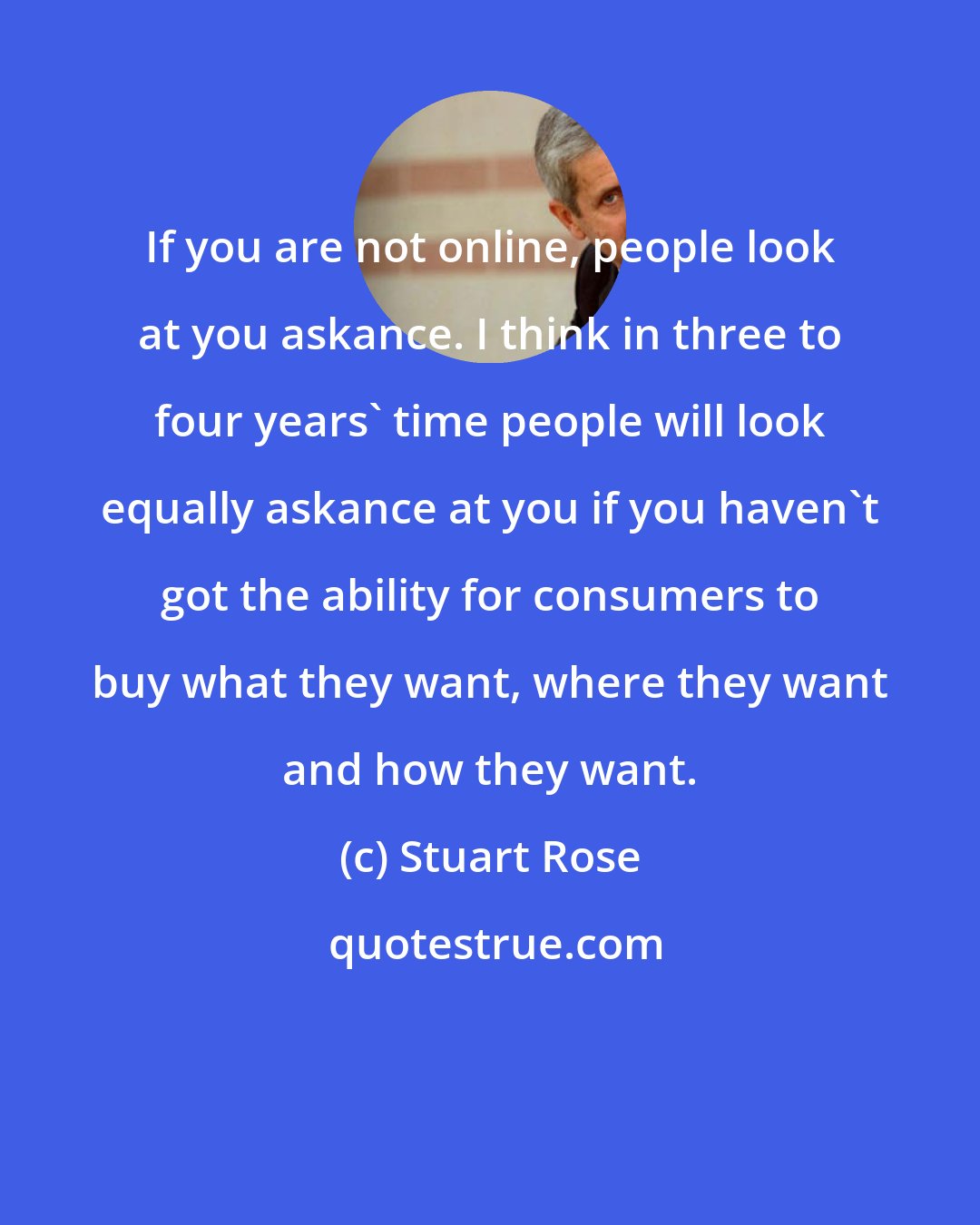 Stuart Rose: If you are not online, people look at you askance. I think in three to four years' time people will look equally askance at you if you haven't got the ability for consumers to buy what they want, where they want and how they want.