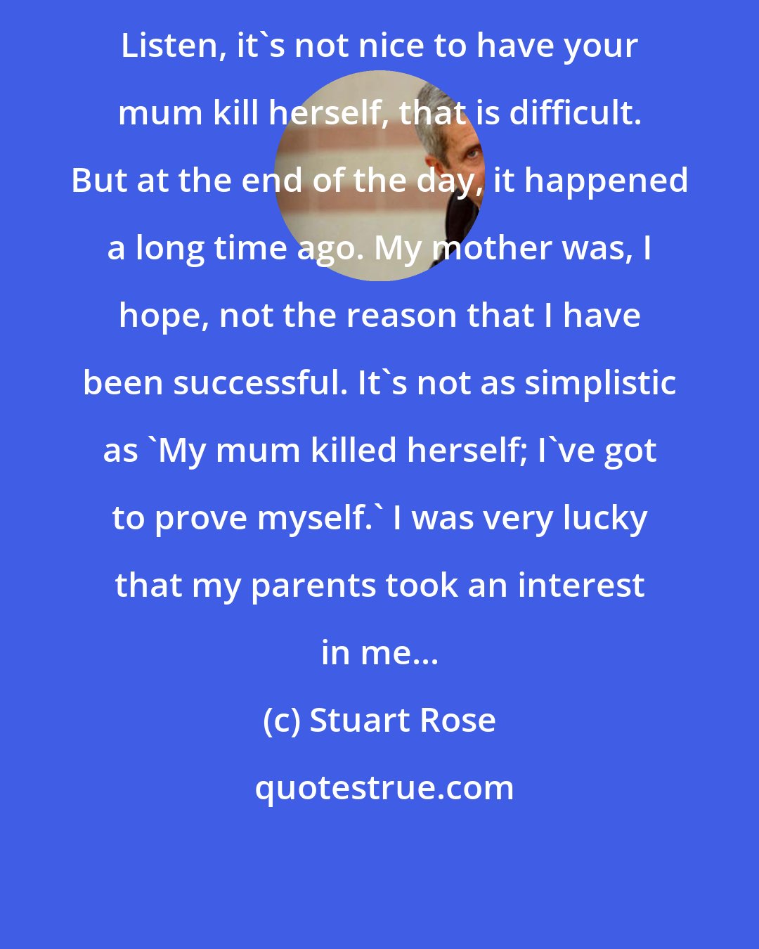 Stuart Rose: Listen, it's not nice to have your mum kill herself, that is difficult. But at the end of the day, it happened a long time ago. My mother was, I hope, not the reason that I have been successful. It's not as simplistic as 'My mum killed herself; I've got to prove myself.' I was very lucky that my parents took an interest in me...