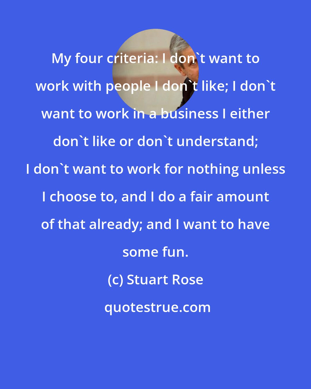 Stuart Rose: My four criteria: I don't want to work with people I don't like; I don't want to work in a business I either don't like or don't understand; I don't want to work for nothing unless I choose to, and I do a fair amount of that already; and I want to have some fun.