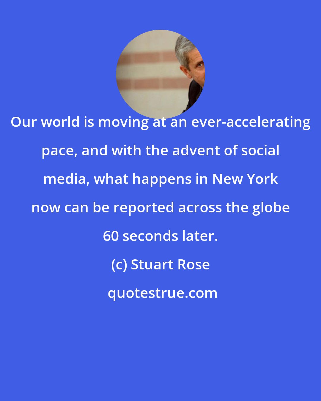 Stuart Rose: Our world is moving at an ever-accelerating pace, and with the advent of social media, what happens in New York now can be reported across the globe 60 seconds later.