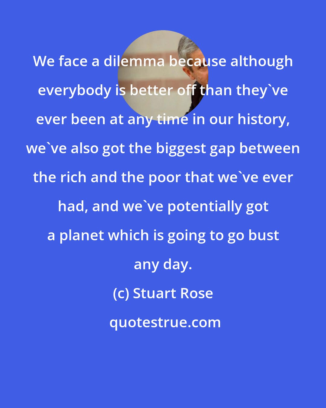 Stuart Rose: We face a dilemma because although everybody is better off than they've ever been at any time in our history, we've also got the biggest gap between the rich and the poor that we've ever had, and we've potentially got a planet which is going to go bust any day.