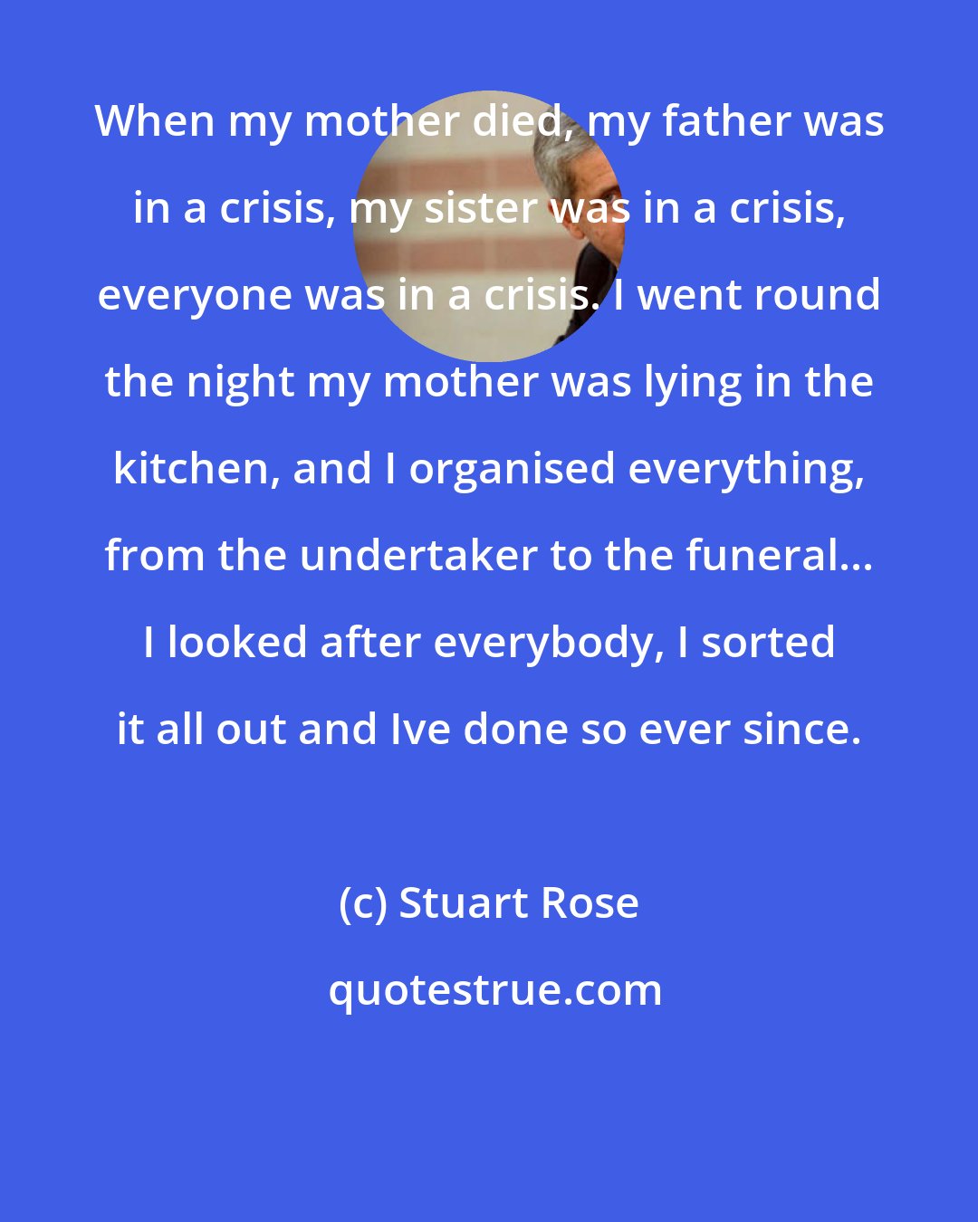 Stuart Rose: When my mother died, my father was in a crisis, my sister was in a crisis, everyone was in a crisis. I went round the night my mother was lying in the kitchen, and I organised everything, from the undertaker to the funeral... I looked after everybody, I sorted it all out and Ive done so ever since.