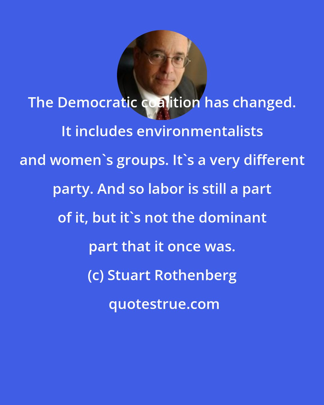 Stuart Rothenberg: The Democratic coalition has changed. It includes environmentalists and women's groups. It's a very different party. And so labor is still a part of it, but it's not the dominant part that it once was.