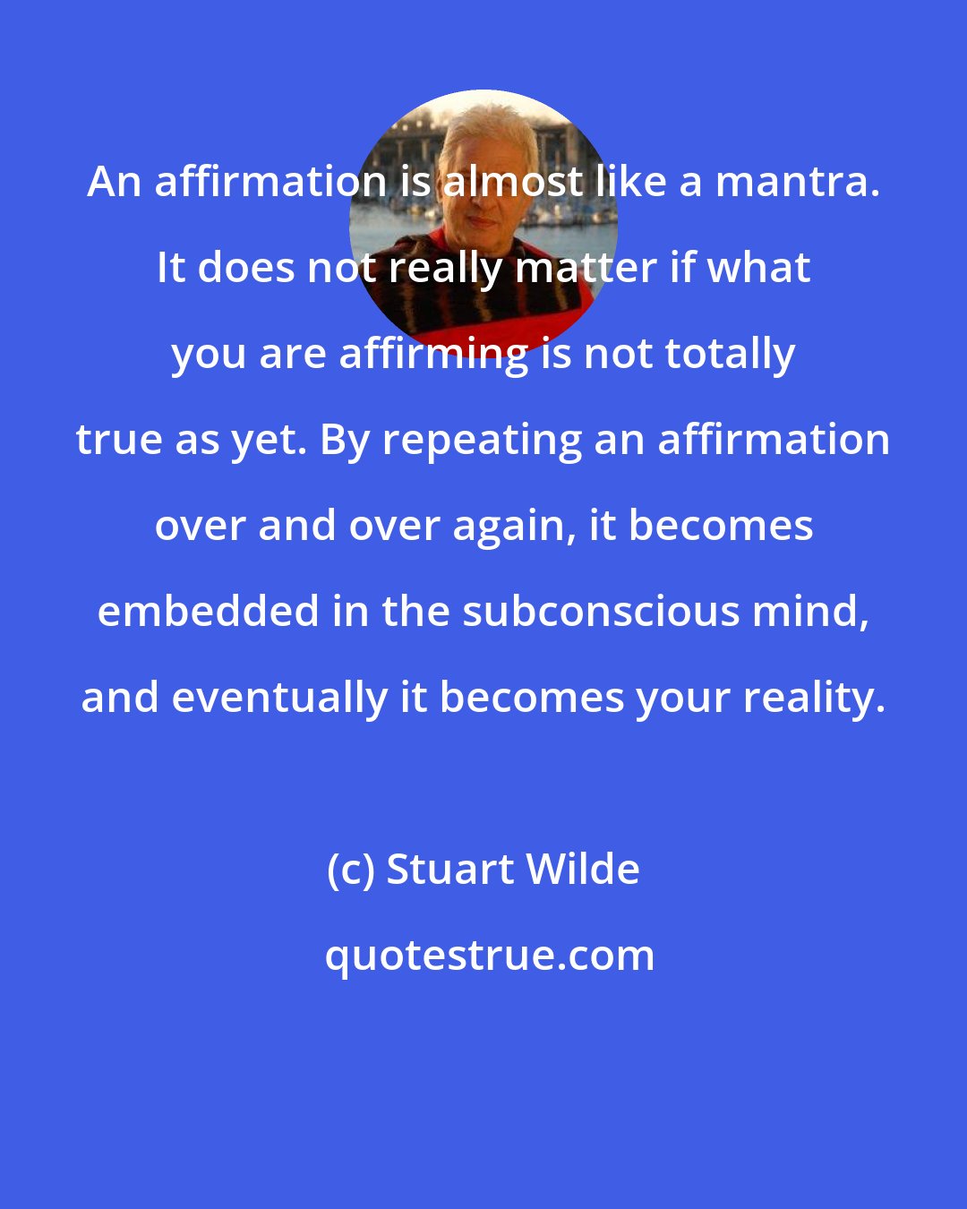 Stuart Wilde: An affirmation is almost like a mantra. It does not really matter if what you are affirming is not totally true as yet. By repeating an affirmation over and over again, it becomes embedded in the subconscious mind, and eventually it becomes your reality.