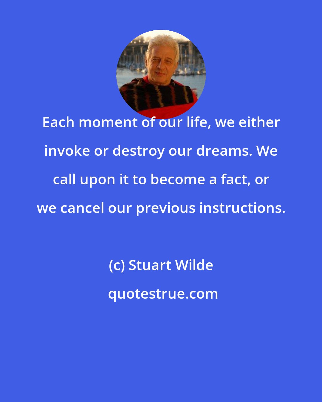 Stuart Wilde: Each moment of our life, we either invoke or destroy our dreams. We call upon it to become a fact, or we cancel our previous instructions.