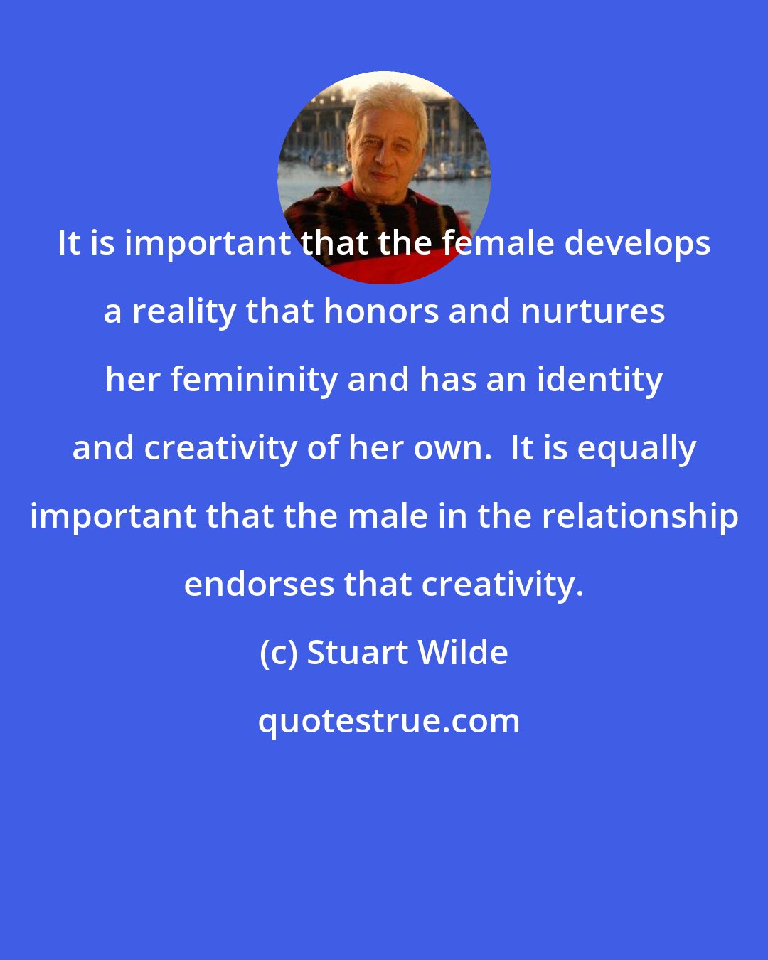 Stuart Wilde: It is important that the female develops a reality that honors and nurtures her femininity and has an identity and creativity of her own.  It is equally important that the male in the relationship endorses that creativity.