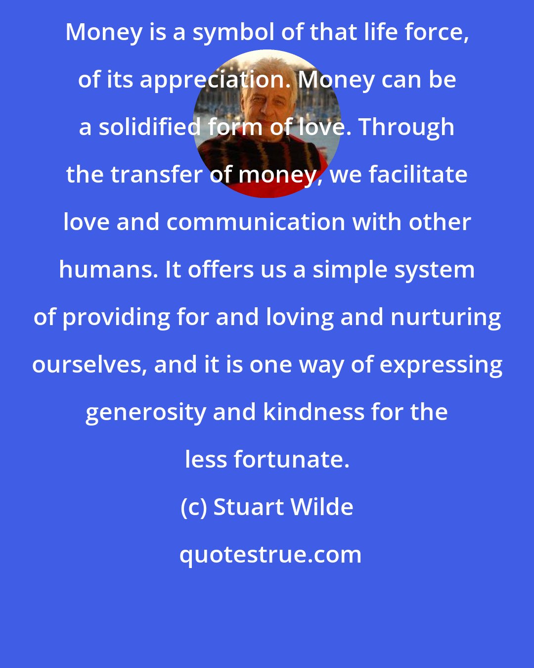 Stuart Wilde: Money is a symbol of that life force, of its appreciation. Money can be a solidified form of love. Through the transfer of money, we facilitate love and communication with other humans. It offers us a simple system of providing for and loving and nurturing ourselves, and it is one way of expressing generosity and kindness for the less fortunate.