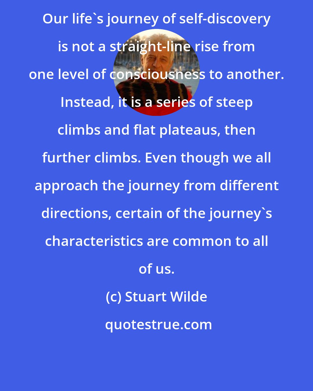 Stuart Wilde: Our life's journey of self-discovery is not a straight-line rise from one level of consciousness to another. Instead, it is a series of steep climbs and flat plateaus, then further climbs. Even though we all approach the journey from different directions, certain of the journey's characteristics are common to all of us.