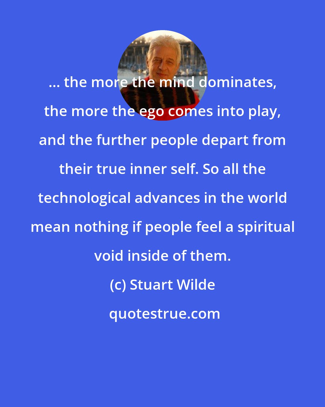 Stuart Wilde: ... the more the mind dominates, the more the ego comes into play, and the further people depart from their true inner self. So all the technological advances in the world mean nothing if people feel a spiritual void inside of them.