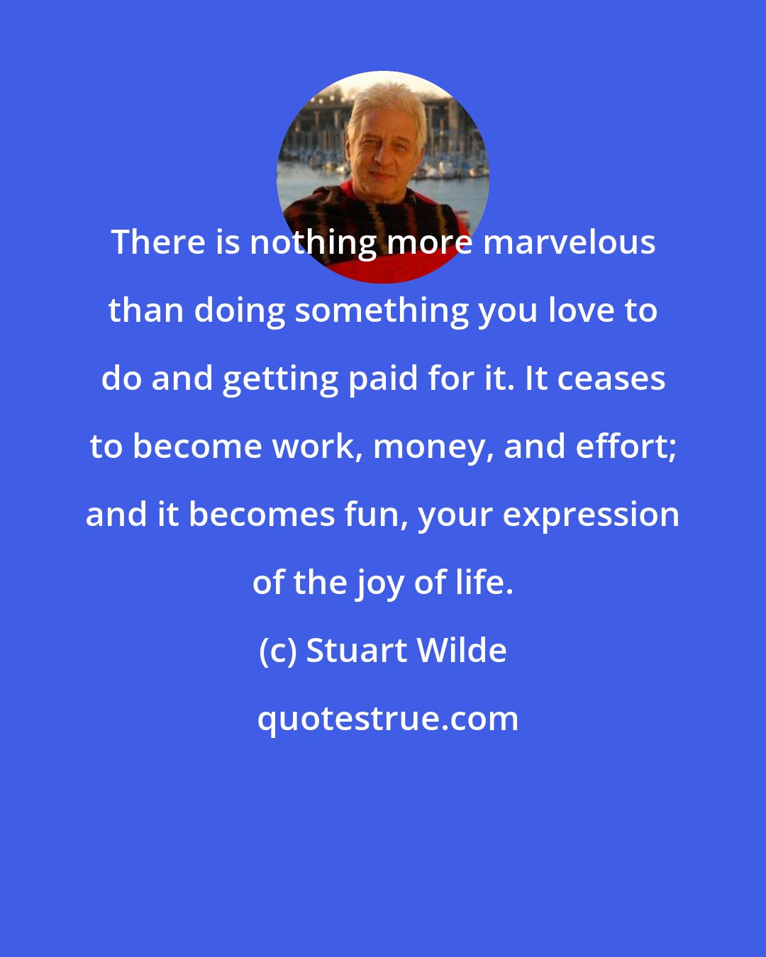 Stuart Wilde: There is nothing more marvelous than doing something you love to do and getting paid for it. It ceases to become work, money, and effort; and it becomes fun, your expression of the joy of life.