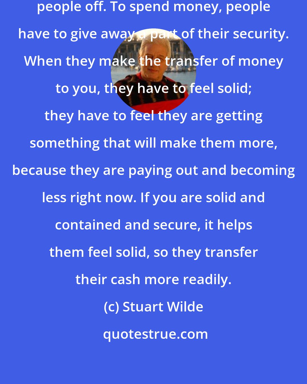 Stuart Wilde: When you are insecure, it turns people off. To spend money, people have to give away a part of their security. When they make the transfer of money to you, they have to feel solid; they have to feel they are getting something that will make them more, because they are paying out and becoming less right now. If you are solid and contained and secure, it helps them feel solid, so they transfer their cash more readily.