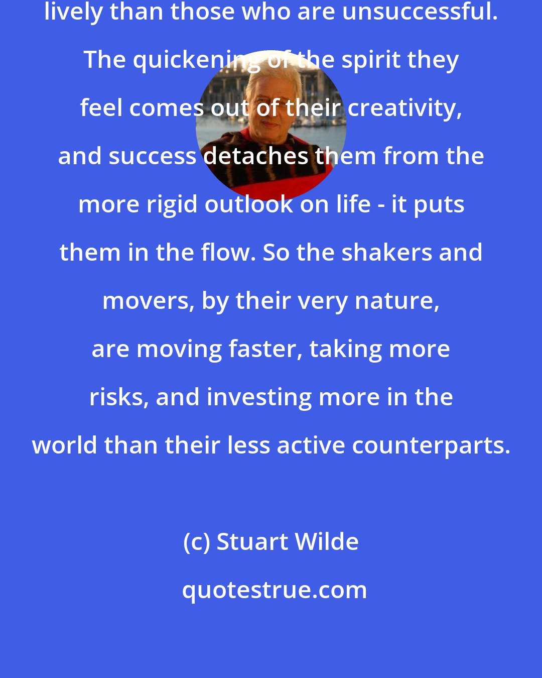Stuart Wilde: Successful people are usually more lively than those who are unsuccessful. The quickening of the spirit they feel comes out of their creativity, and success detaches them from the more rigid outlook on life - it puts them in the flow. So the shakers and movers, by their very nature, are moving faster, taking more risks, and investing more in the world than their less active counterparts.