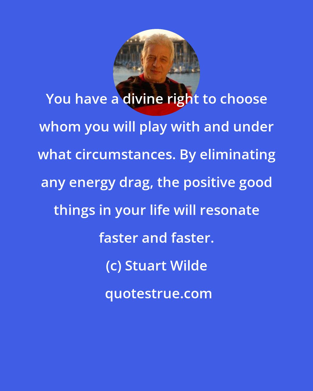Stuart Wilde: You have a divine right to choose whom you will play with and under what circumstances. By eliminating any energy drag, the positive good things in your life will resonate faster and faster.