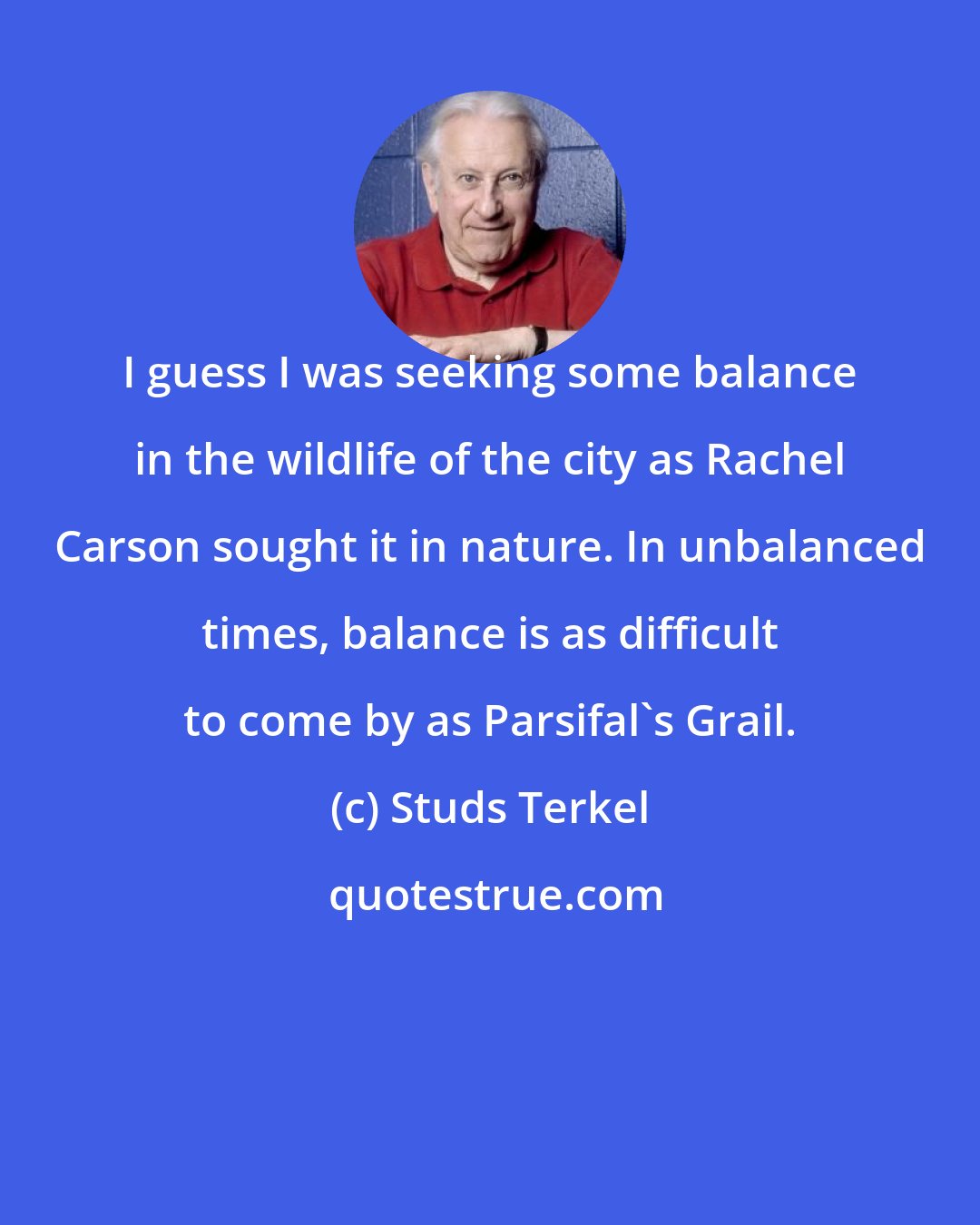 Studs Terkel: I guess I was seeking some balance in the wildlife of the city as Rachel Carson sought it in nature. In unbalanced times, balance is as difficult to come by as Parsifal's Grail.