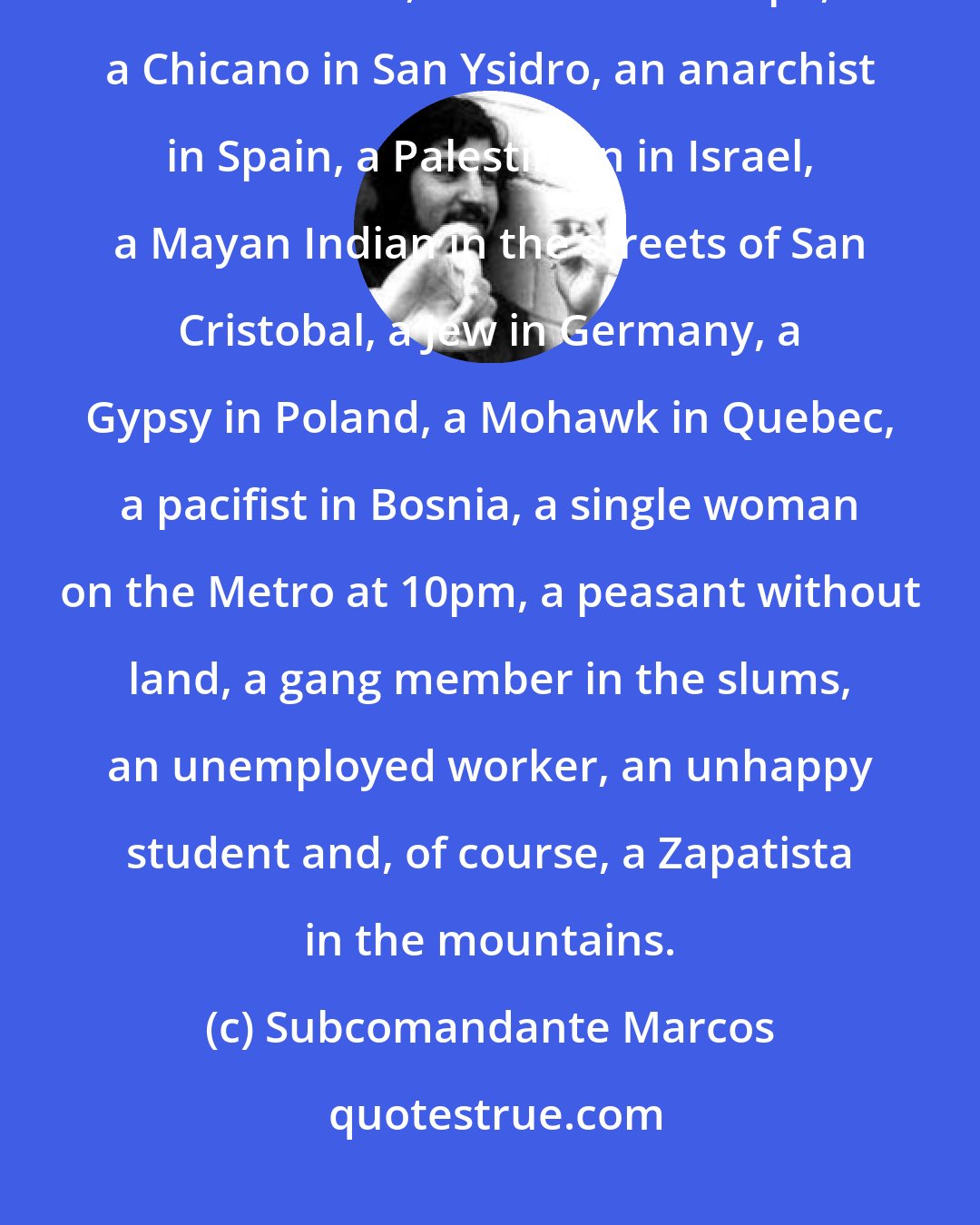 Subcomandante Marcos: As to whether Marcos is gay: Marcos is gay in San Francisco, black in South Africa, an Asian in Europe, a Chicano in San Ysidro, an anarchist in Spain, a Palestinian in Israel, a Mayan Indian in the streets of San Cristobal, a Jew in Germany, a Gypsy in Poland, a Mohawk in Quebec, a pacifist in Bosnia, a single woman on the Metro at 10pm, a peasant without land, a gang member in the slums, an unemployed worker, an unhappy student and, of course, a Zapatista in the mountains.