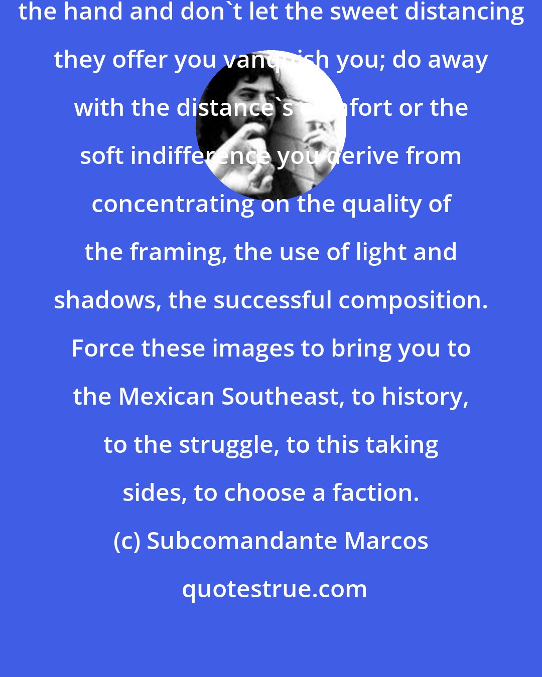 Subcomandante Marcos: Question the images. Take them by the hand and don't let the sweet distancing they offer you vanquish you; do away with the distance's comfort or the soft indifference you derive from concentrating on the quality of the framing, the use of light and shadows, the successful composition. Force these images to bring you to the Mexican Southeast, to history, to the struggle, to this taking sides, to choose a faction.