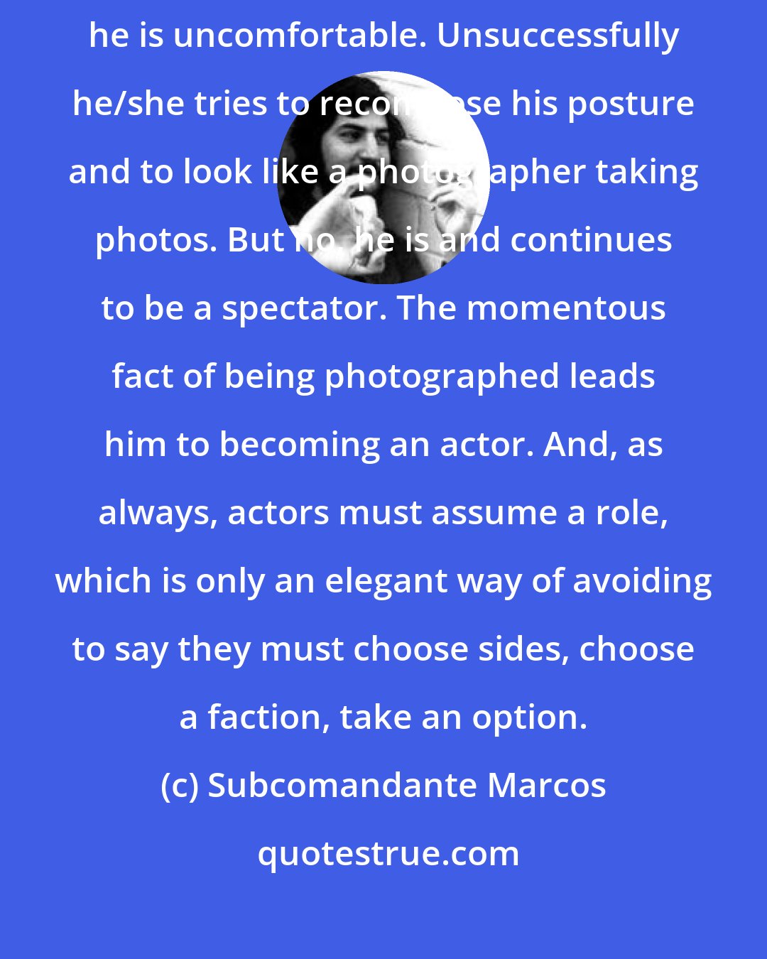 Subcomandante Marcos: The photographer discovers himself/herself being photographed and we can guess he is uncomfortable. Unsuccessfully he/she tries to recompose his posture and to look like a photographer taking photos. But no, he is and continues to be a spectator. The momentous fact of being photographed leads him to becoming an actor. And, as always, actors must assume a role, which is only an elegant way of avoiding to say they must choose sides, choose a faction, take an option.