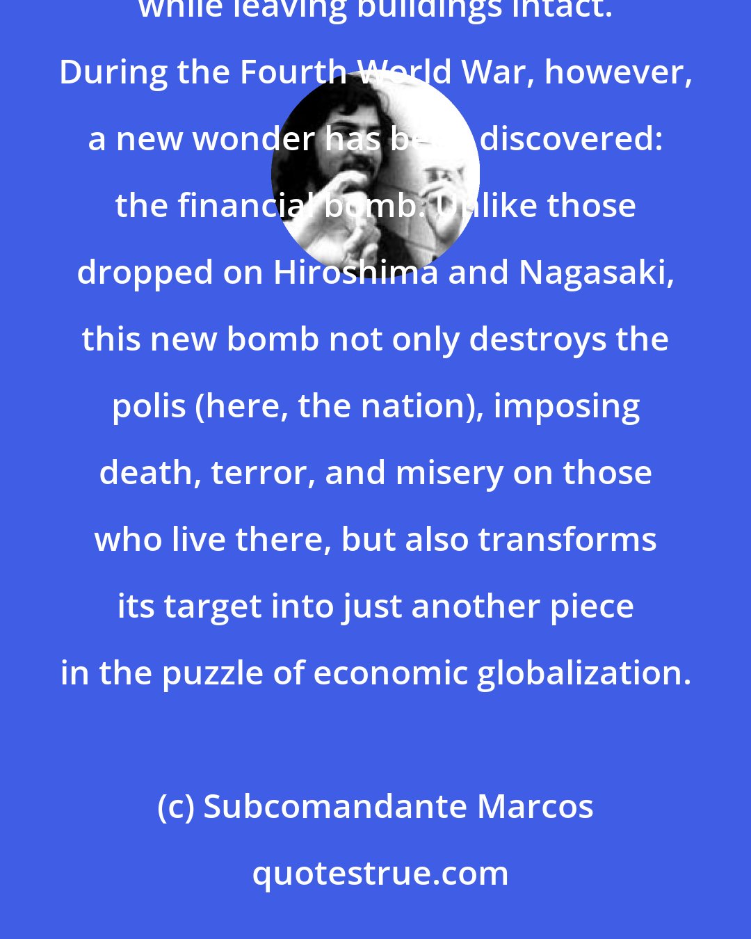 Subcomandante Marcos: Toward the end of the Cold War, capitalism created a military horror: the neutron bomb, a weapon that destroys life while leaving buildings intact. During the Fourth World War, however, a new wonder has been discovered: the financial bomb. Unlike those dropped on Hiroshima and Nagasaki, this new bomb not only destroys the polis (here, the nation), imposing death, terror, and misery on those who live there, but also transforms its target into just another piece in the puzzle of economic globalization.
