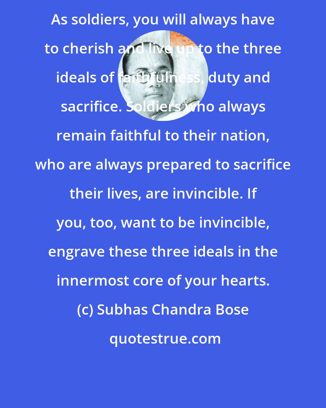 Subhas Chandra Bose: As soldiers, you will always have to cherish and live up to the three ideals of faithfulness, duty and sacrifice. Soldiers who always remain faithful to their nation, who are always prepared to sacrifice their lives, are invincible. If you, too, want to be invincible, engrave these three ideals in the innermost core of your hearts.