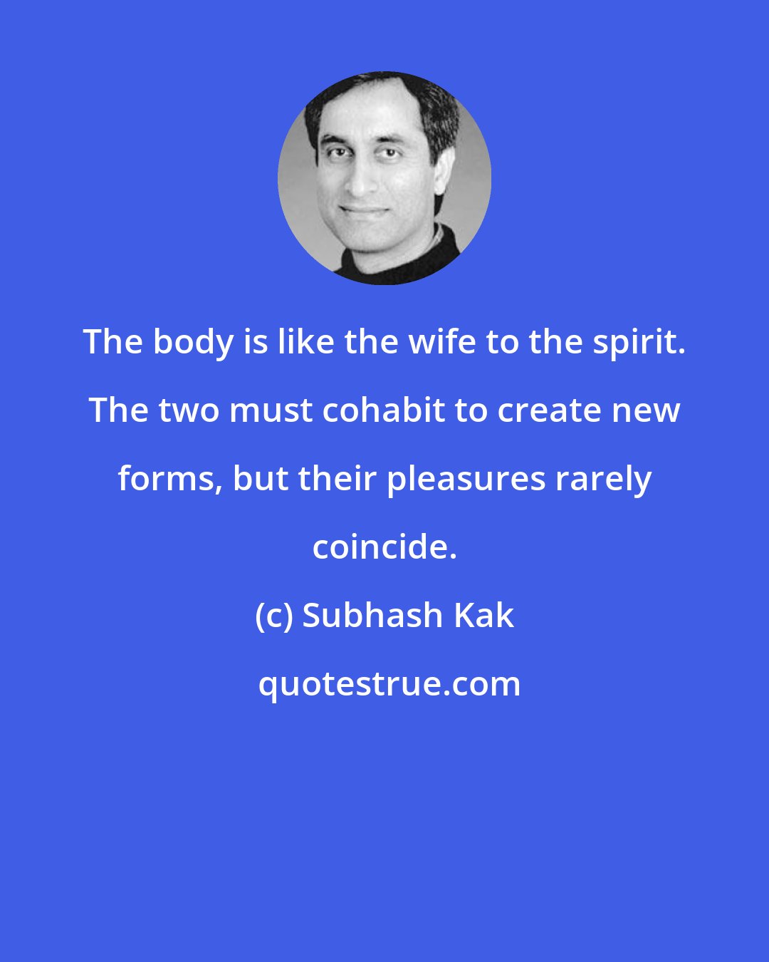 Subhash Kak: The body is like the wife to the spirit. The two must cohabit to create new forms, but their pleasures rarely coincide.