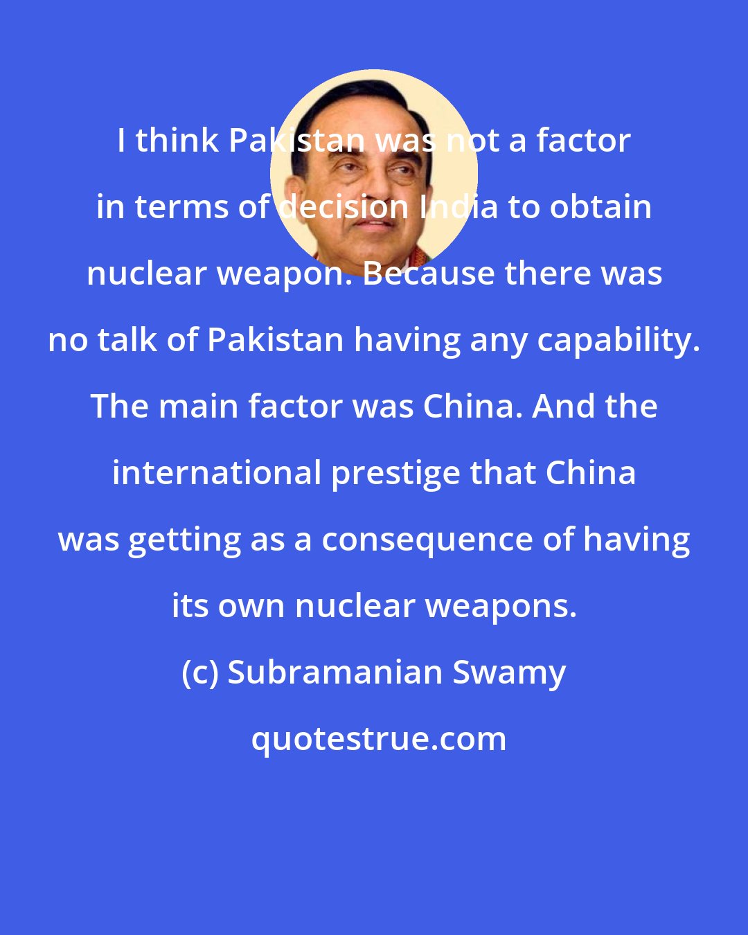 Subramanian Swamy: I think Pakistan was not a factor in terms of decision India to obtain nuclear weapon. Because there was no talk of Pakistan having any capability. The main factor was China. And the international prestige that China was getting as a consequence of having its own nuclear weapons.