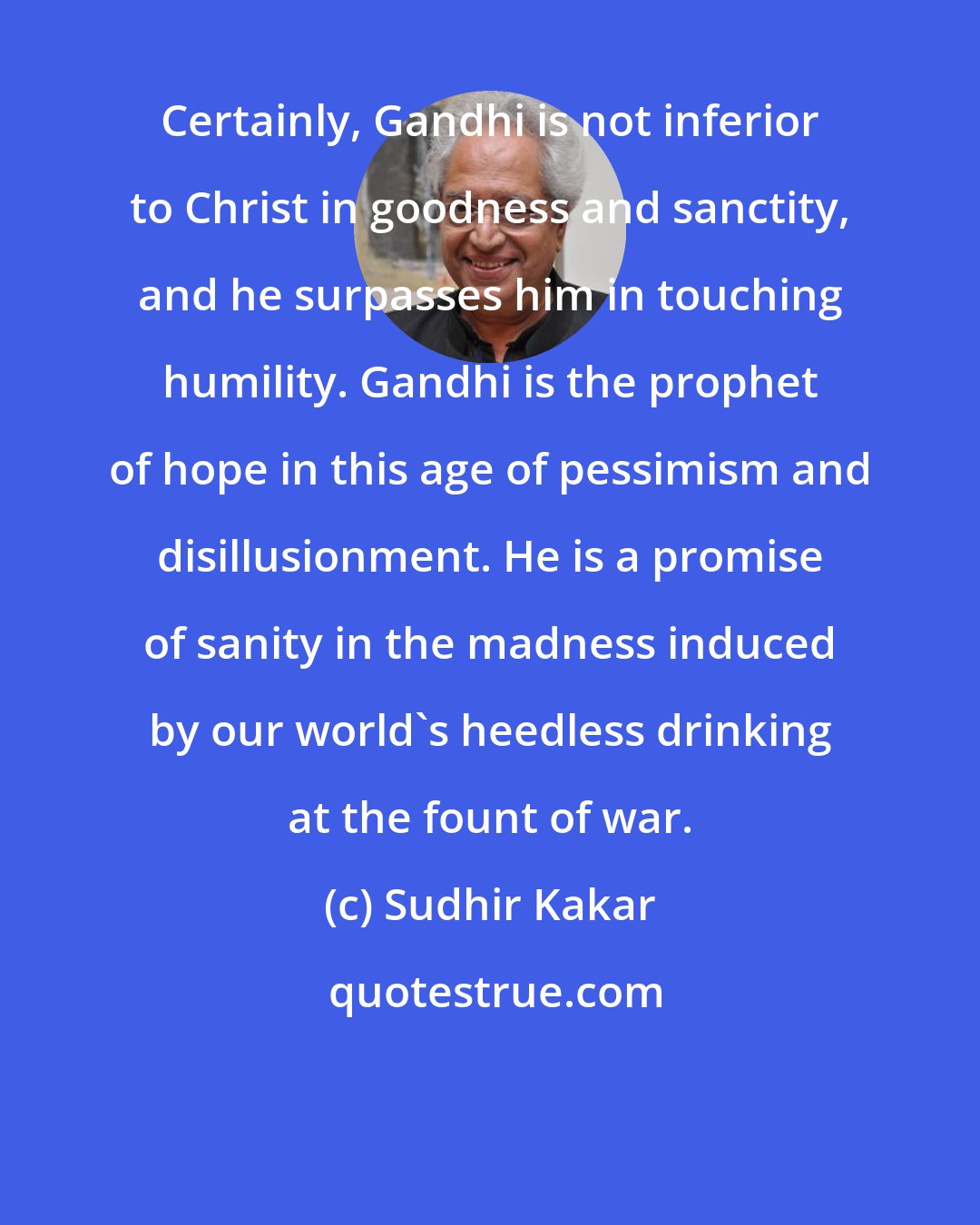 Sudhir Kakar: Certainly, Gandhi is not inferior to Christ in goodness and sanctity, and he surpasses him in touching humility. Gandhi is the prophet of hope in this age of pessimism and disillusionment. He is a promise of sanity in the madness induced by our world's heedless drinking at the fount of war.