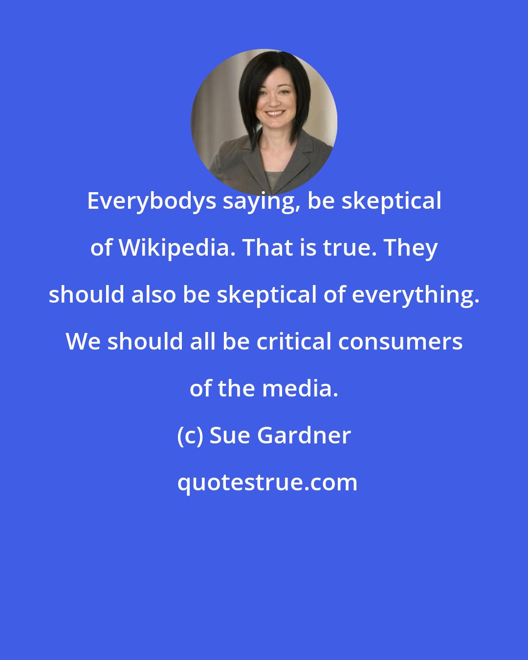 Sue Gardner: Everybodys saying, be skeptical of Wikipedia. That is true. They should also be skeptical of everything. We should all be critical consumers of the media.