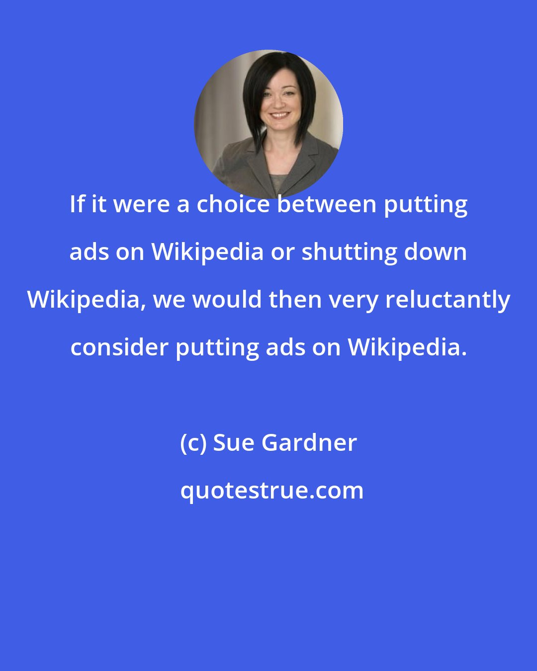 Sue Gardner: If it were a choice between putting ads on Wikipedia or shutting down Wikipedia, we would then very reluctantly consider putting ads on Wikipedia.