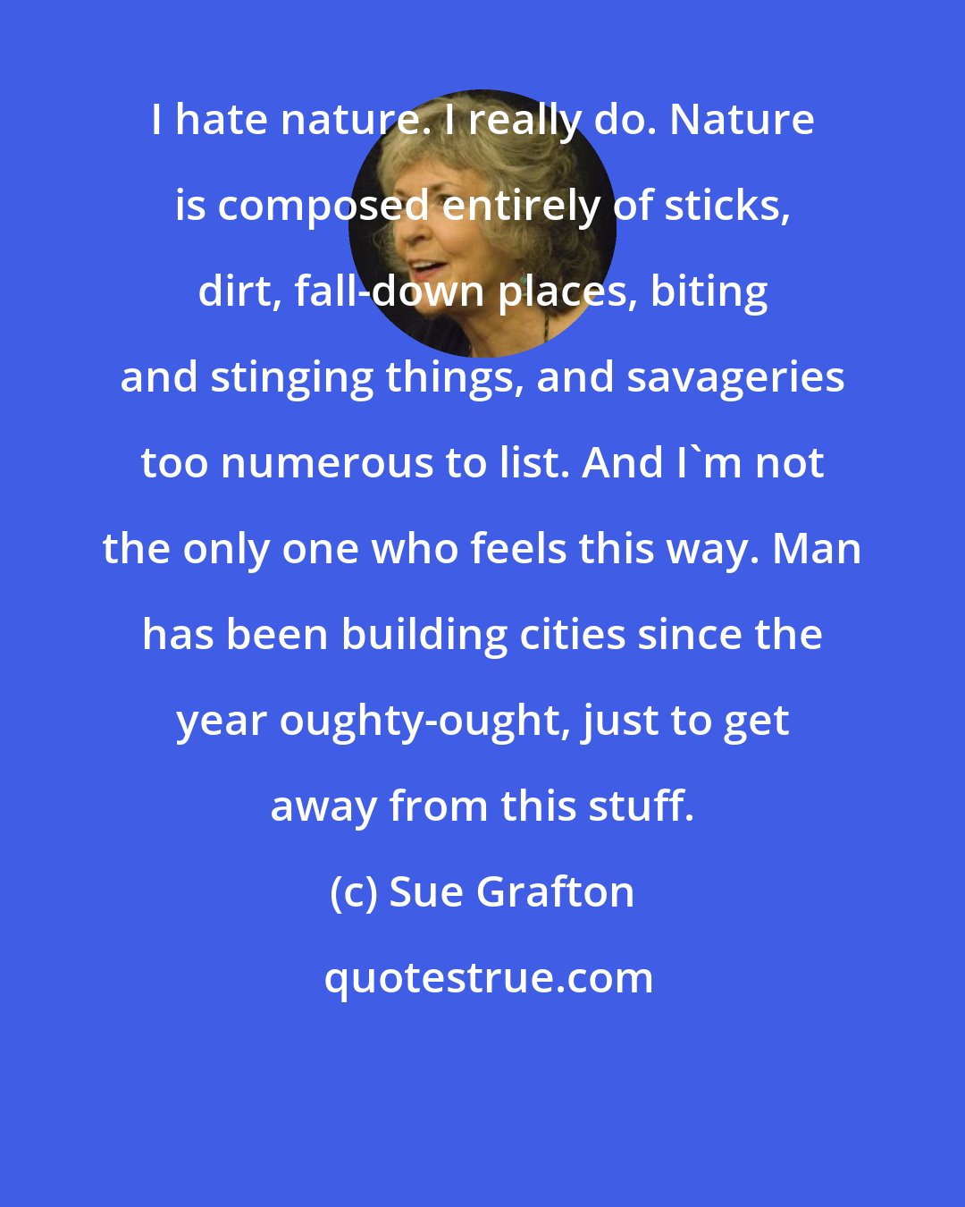 Sue Grafton: I hate nature. I really do. Nature is composed entirely of sticks, dirt, fall-down places, biting and stinging things, and savageries too numerous to list. And I'm not the only one who feels this way. Man has been building cities since the year oughty-ought, just to get away from this stuff.