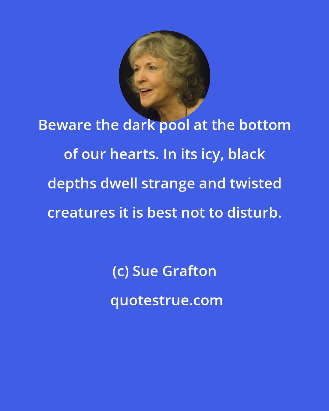 Sue Grafton: Beware the dark pool at the bottom of our hearts. In its icy, black depths dwell strange and twisted creatures it is best not to disturb.